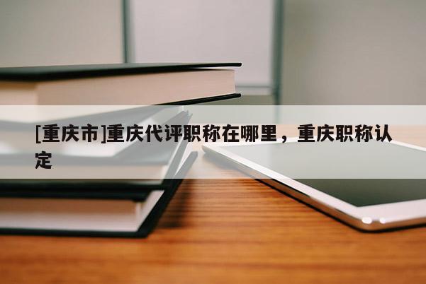 [重慶市]重慶代評職稱在哪里，重慶職稱認定