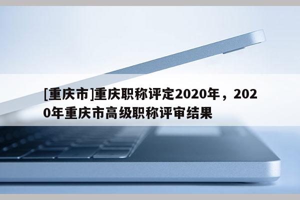 [重慶市]重慶職稱評定2020年，2020年重慶市高級職稱評審結果