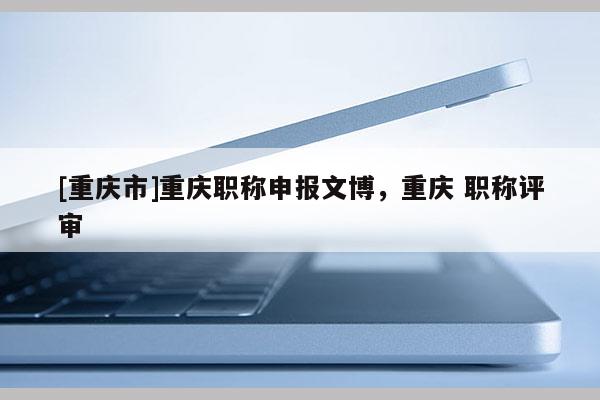 [重慶市]重慶職稱申報文博，重慶 職稱評審