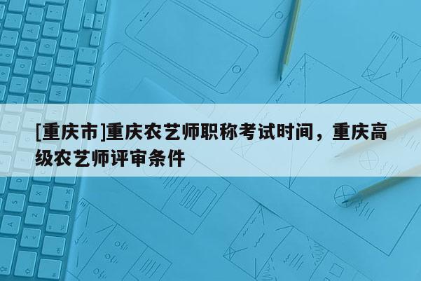 [重慶市]重慶農藝師職稱考試時間，重慶高級農藝師評審條件