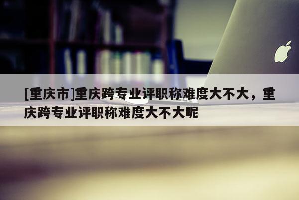 [重慶市]重慶跨專業(yè)評(píng)職稱難度大不大，重慶跨專業(yè)評(píng)職稱難度大不大呢