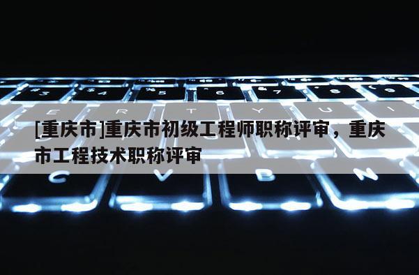 [重慶市]重慶市初級工程師職稱評審，重慶市工程技術職稱評審