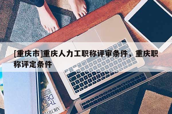 [重慶市]重慶人力工職稱評審條件，重慶職稱評定條件