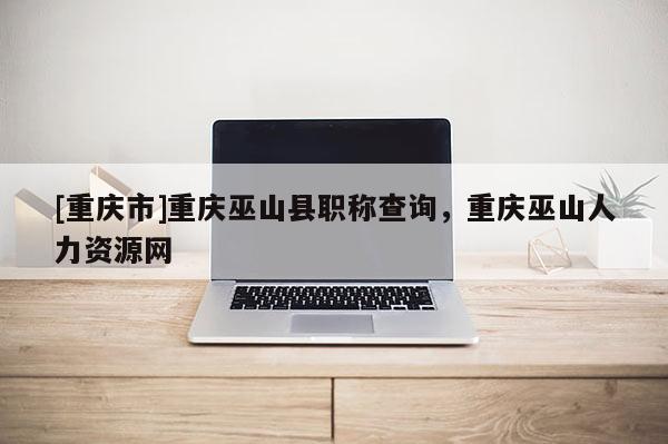 [重慶市]重慶巫山縣職稱查詢，重慶巫山人力資源網