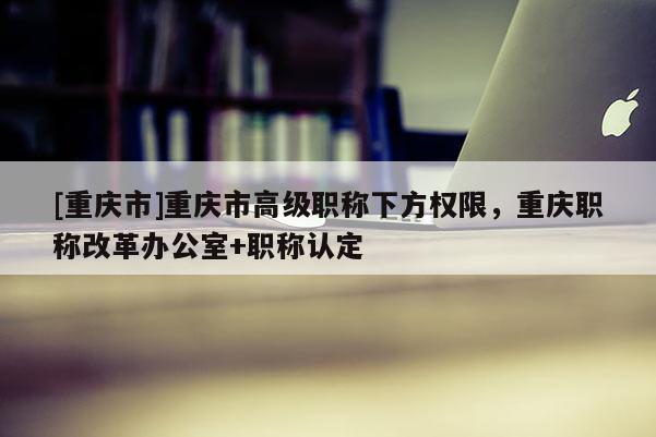 [重慶市]重慶市高級職稱下方權限，重慶職稱改革辦公室+職稱認定