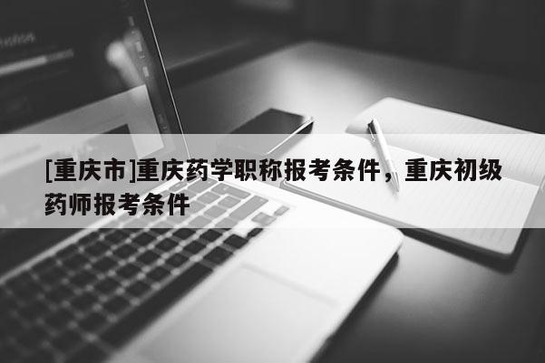 [重慶市]重慶藥學職稱報考條件，重慶初級藥師報考條件