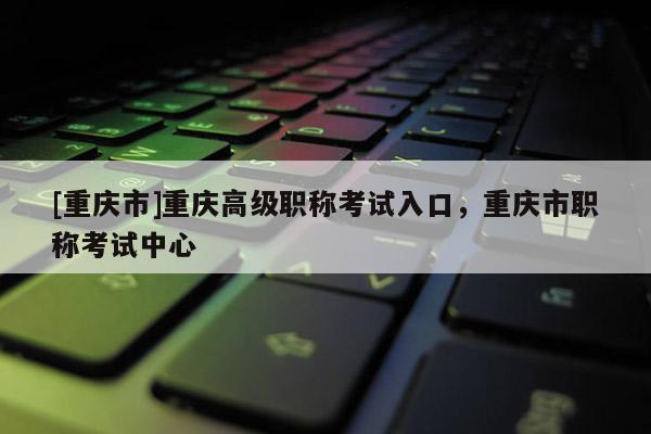 [重慶市]重慶高級職稱考試入口，重慶市職稱考試中心