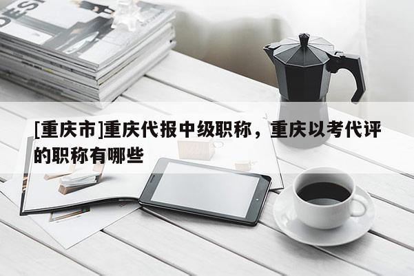 [重慶市]重慶代報中級職稱，重慶以考代評的職稱有哪些