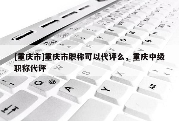 [重慶市]重慶市職稱可以代評(píng)么，重慶中級(jí)職稱代評(píng)