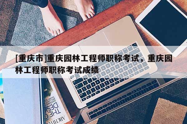 [重慶市]重慶園林工程師職稱考試，重慶園林工程師職稱考試成績