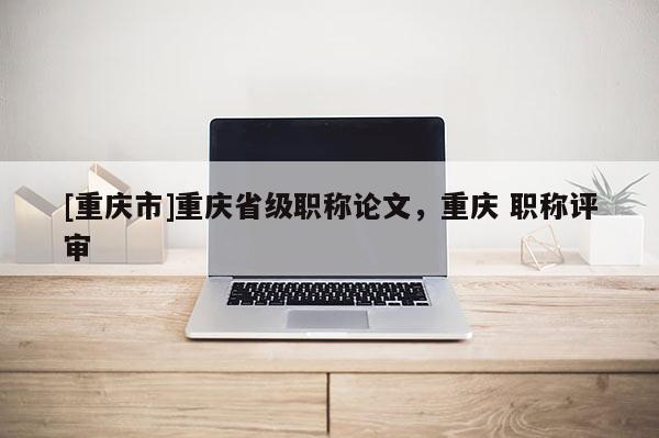 [重慶市]重慶省級職稱論文，重慶 職稱評審
