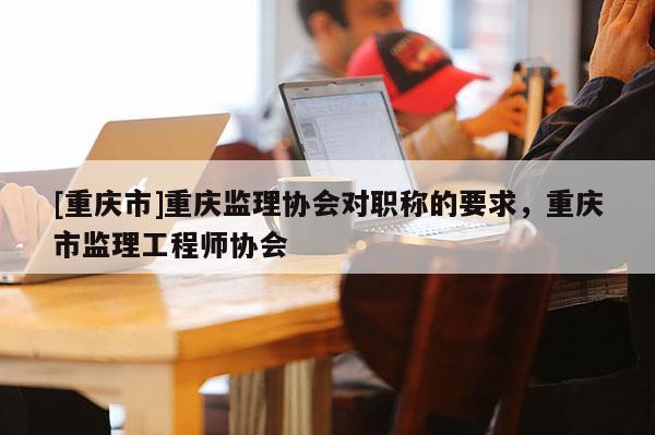 [重慶市]重慶監理協會對職稱的要求，重慶市監理工程師協會
