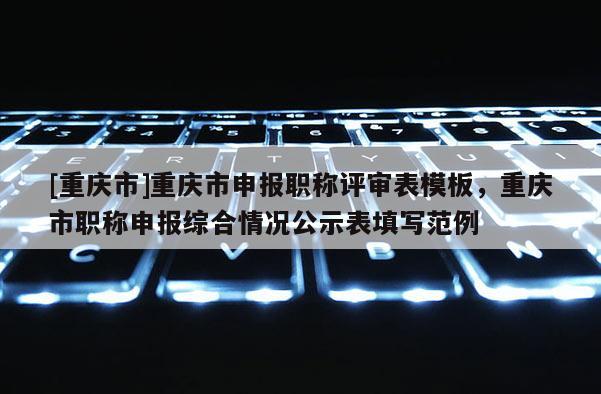 [重慶市]重慶市申報職稱評審表模板，重慶市職稱申報綜合情況公示表填寫范例