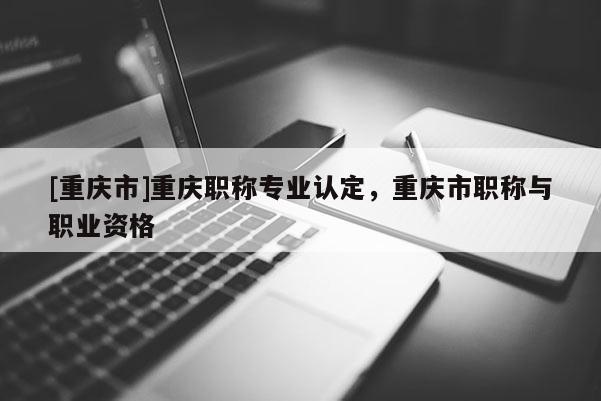 [重慶市]重慶職稱專業認定，重慶市職稱與職業資格