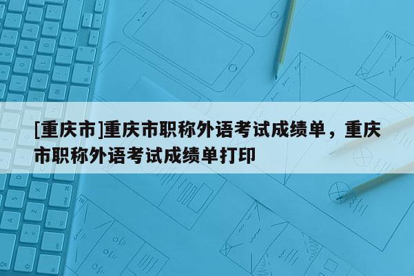 [重慶市]重慶市職稱外語考試成績單，重慶市職稱外語考試成績單打印
