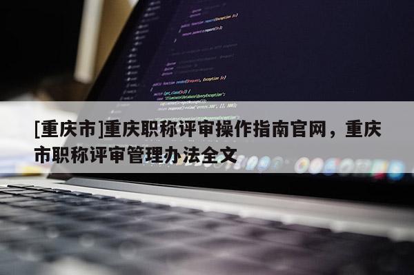 [重慶市]重慶職稱評審操作指南官網，重慶市職稱評審管理辦法全文