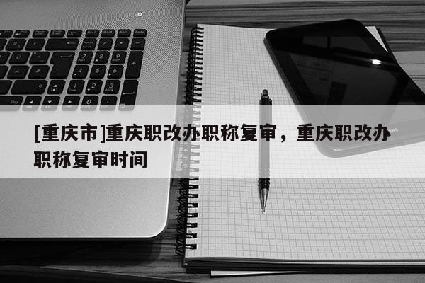 [重慶市]重慶職改辦職稱復審，重慶職改辦職稱復審時間