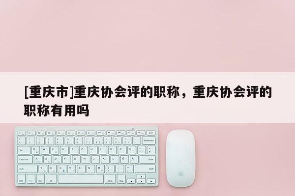 [重慶市]重慶協會評的職稱，重慶協會評的職稱有用嗎