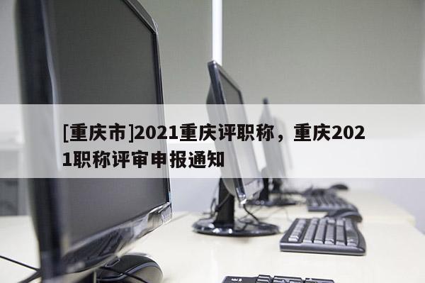 [重慶市]2021重慶評職稱，重慶2021職稱評審申報通知