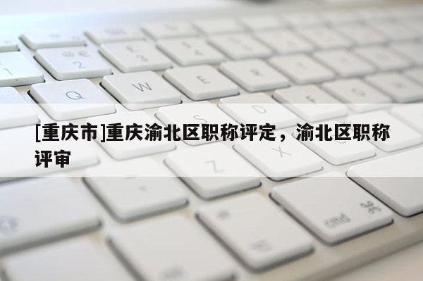 [重慶市]重慶渝北區職稱評定，渝北區職稱評審