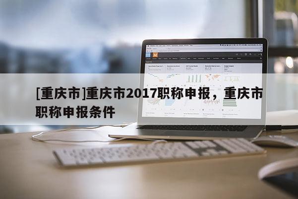 [重慶市]重慶市2017職稱申報，重慶市職稱申報條件