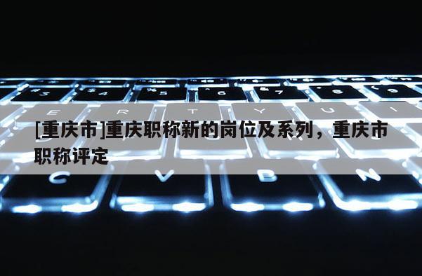 [重慶市]重慶職稱新的崗位及系列，重慶市職稱評定
