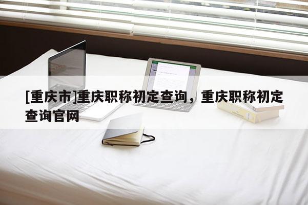 [重慶市]重慶職稱初定查詢，重慶職稱初定查詢官網(wǎng)