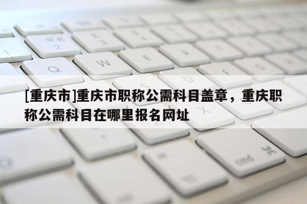 [重慶市]重慶市職稱公需科目蓋章，重慶職稱公需科目在哪里報名網(wǎng)址