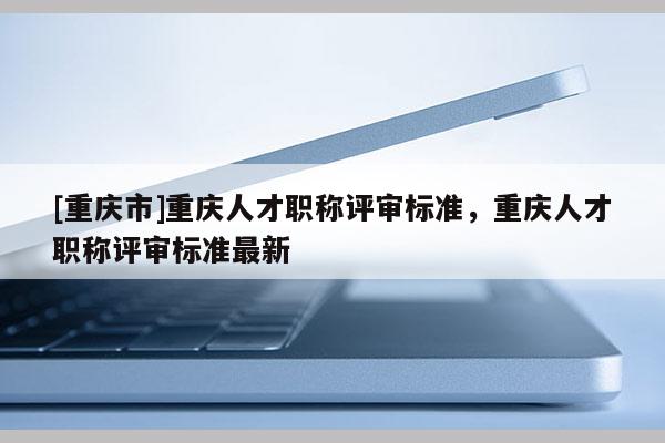 [重慶市]重慶人才職稱評審標準，重慶人才職稱評審標準最新