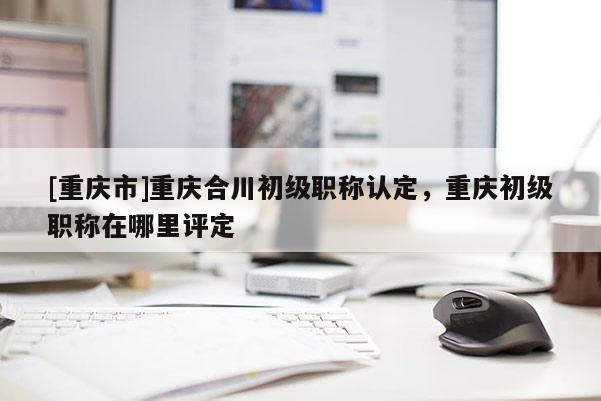 [重慶市]重慶合川初級職稱認定，重慶初級職稱在哪里評定
