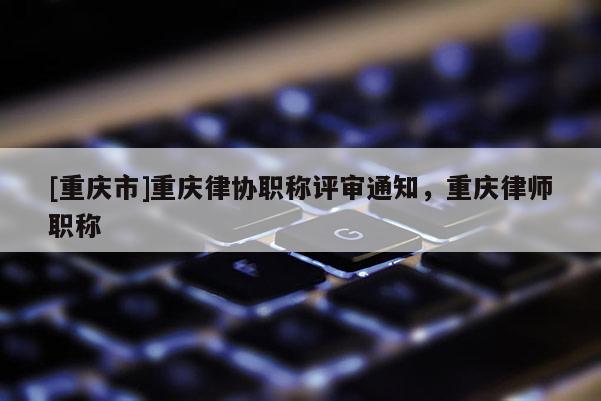 [重慶市]重慶律協職稱評審通知，重慶律師職稱