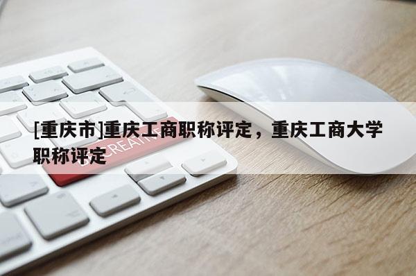 [重慶市]重慶工商職稱評定，重慶工商大學職稱評定