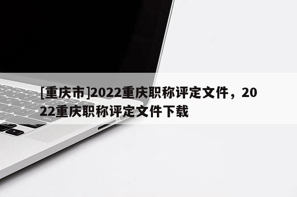 [重慶市]2022重慶職稱評定文件，2022重慶職稱評定文件下載