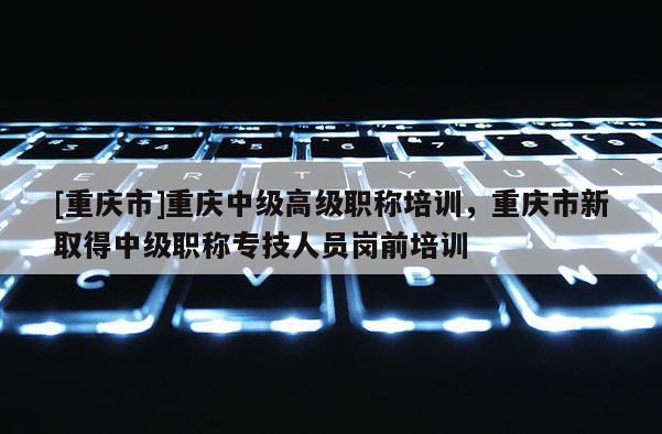 [重慶市]重慶中級高級職稱培訓，重慶市新取得中級職稱專技人員崗前培訓