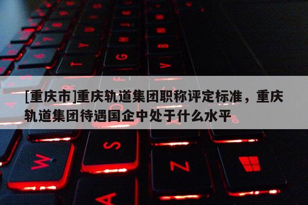 [重慶市]重慶軌道集團職稱評定標準，重慶軌道集團待遇國企中處于什么水平