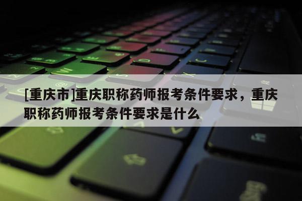 [重慶市]重慶職稱藥師報考條件要求，重慶職稱藥師報考條件要求是什么