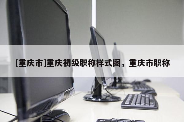 [重慶市]重慶初級職稱樣式圖，重慶市職稱