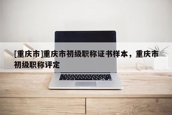 [重慶市]重慶市初級職稱證書樣本，重慶市初級職稱評定