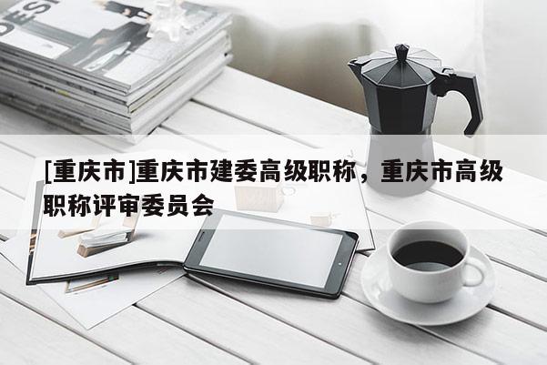 [重慶市]重慶市建委高級職稱，重慶市高級職稱評審委員會