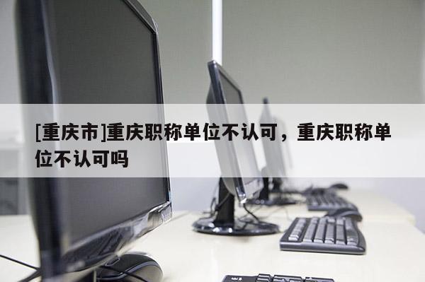 [重慶市]重慶職稱單位不認可，重慶職稱單位不認可嗎