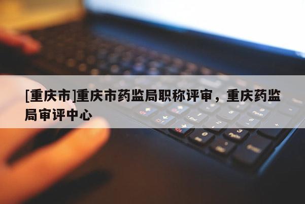 [重慶市]重慶市藥監局職稱評審，重慶藥監局審評中心