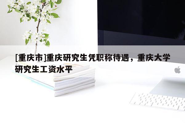 [重慶市]重慶研究生憑職稱待遇，重慶大學研究生工資水平