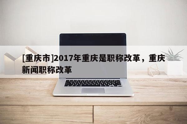 [重慶市]2017年重慶是職稱改革，重慶新聞職稱改革