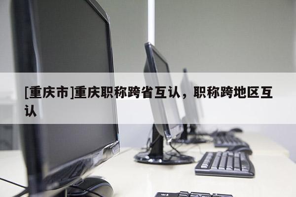 [重慶市]重慶職稱跨省互認，職稱跨地區互認