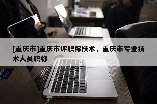[重慶市]重慶市評職稱技術，重慶市專業技術人員職稱