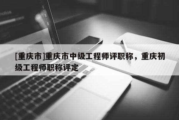[重慶市]重慶市中級工程師評職稱，重慶初級工程師職稱評定
