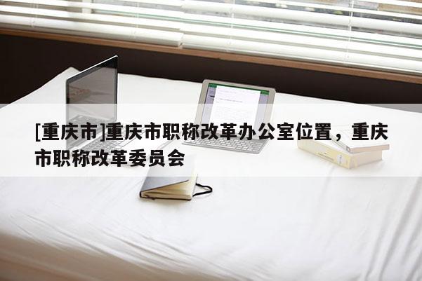 [重慶市]重慶市職稱改革辦公室位置，重慶市職稱改革委員會