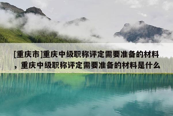 [重慶市]重慶中級職稱評定需要準備的材料，重慶中級職稱評定需要準備的材料是什么