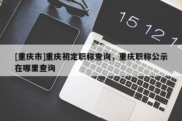 [重慶市]重慶初定職稱查詢，重慶職稱公示在哪里查詢