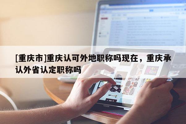 [重慶市]重慶認可外地職稱嗎現在，重慶承認外省認定職稱嗎